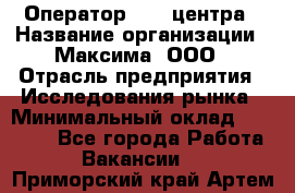 Оператор Call-центра › Название организации ­ Максима, ООО › Отрасль предприятия ­ Исследования рынка › Минимальный оклад ­ 14 000 - Все города Работа » Вакансии   . Приморский край,Артем г.